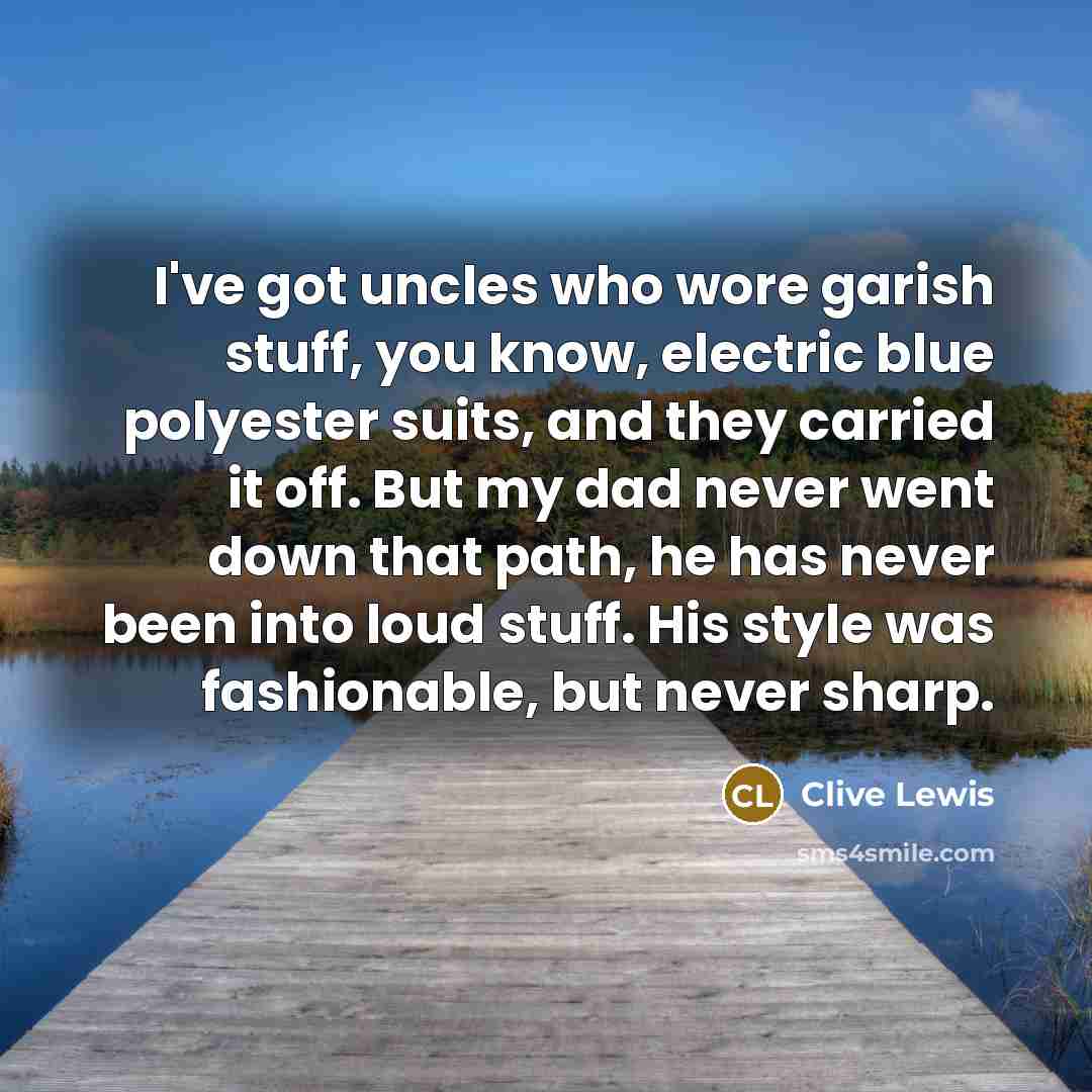 “I've got uncles who wore garish stuff, you know, electric blue polyester suits, and they carried it off. But my dad never went down that path, he has never been into loud stuff. His style was fashionable, but never sharp.” quote by Clive Lewis