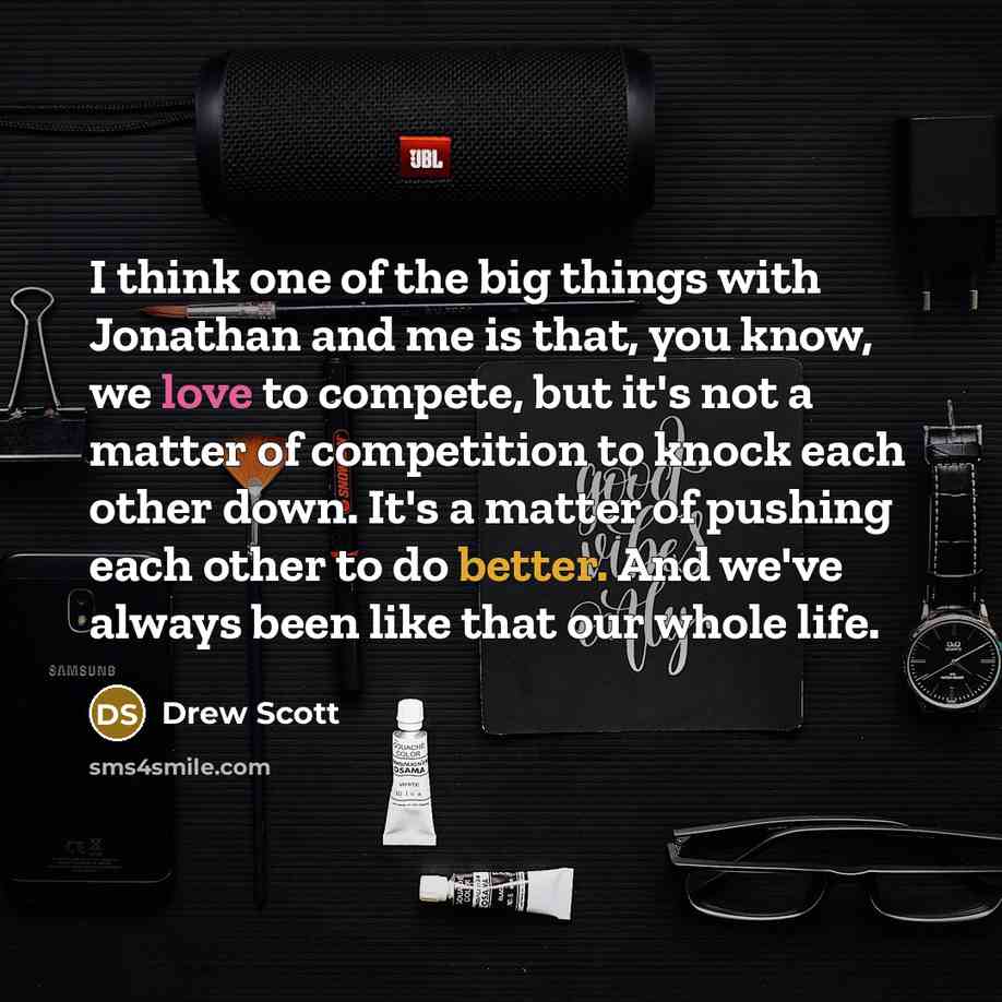 “I think one of the big things with Jonathan and me is that, you know, we love to compete, but it's not a matter of competition to knock each other down. It's a matter of pushing each other to do better. And we've always been like that our whole life.” quote by Drew Scott