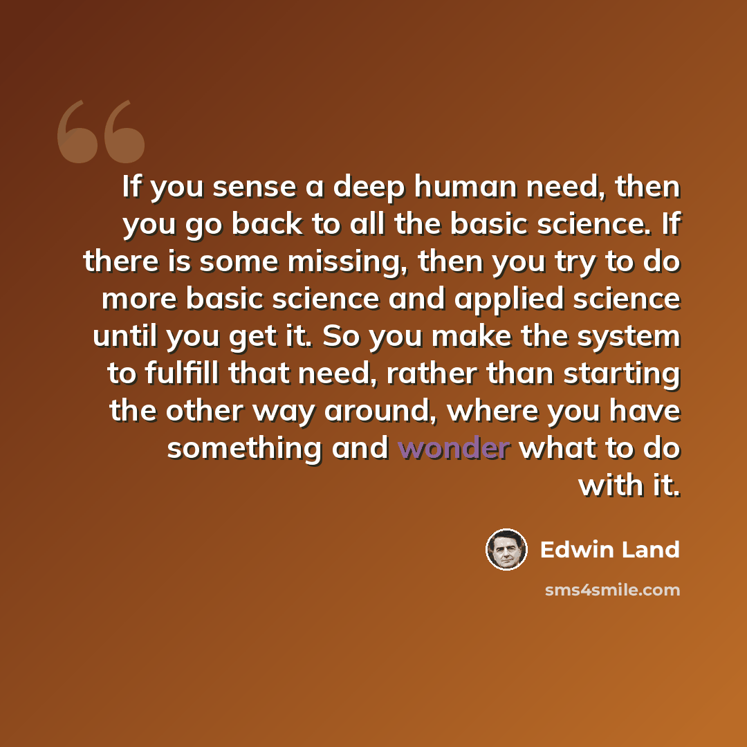 “If you sense a deep human need, then you go back to all the basic science. If there is some missing, then you try to do more basic science and applied science until you get it. So you make the system to fulfill that need, rather than starting the other way around, where you have something and…” quote by Edwin Land
