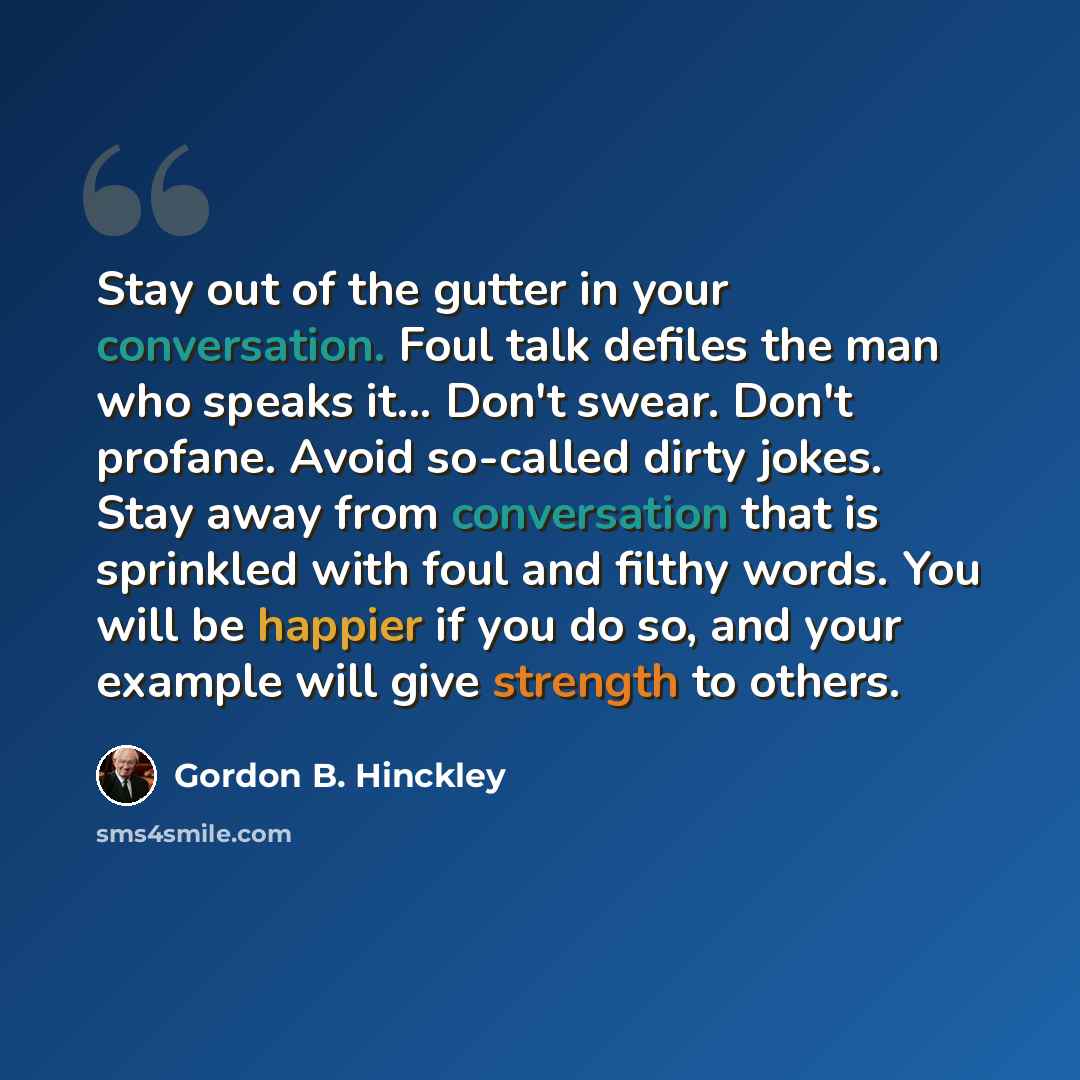 “Stay out of the gutter in your conversation. Foul talk defiles the man who speaks it... Don't swear. Don't profane. Avoid so-called dirty jokes. Stay away from conversation that is sprinkled with foul and filthy words. You will be happier if you do so, and your example will give strength to others.” quote by Gordon B. Hinckley