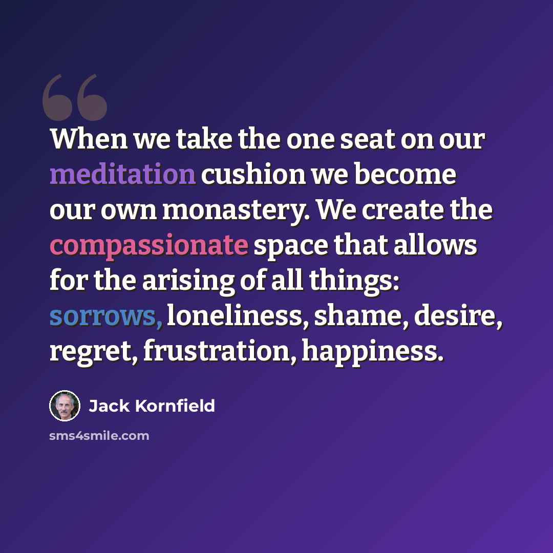“When we take the one seat on our meditation cushion we become our own monastery. We create the compassionate space that allows for the arising of all things: sorrows, loneliness, shame, desire, regret, frustration, happiness.” quote by Jack Kornfield