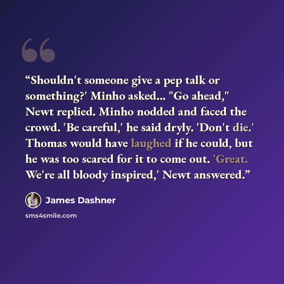 “Shouldn't someone give a pep talk or something?' Minho asked... "Go ahead," Newt replied. Minho nodded and faced the crowd. 'Be careful,' he said dryly. 'Don't die.' Thomas would have laughed if he could, but he was too scared for it to come out. 'Great. We're all bloody inspired,' Newt answered.” quote by James Dashner