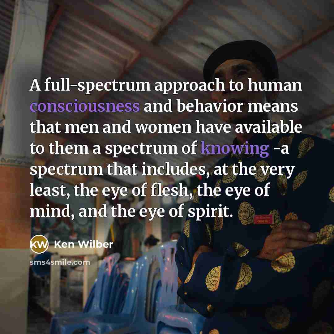 “A full-spectrum approach to human consciousness and behavior means that men and women have available to them a spectrum of knowing -a spectrum that includes, at the very least, the eye of flesh, the eye of mind, and the eye of spirit.” quote by Ken Wilber