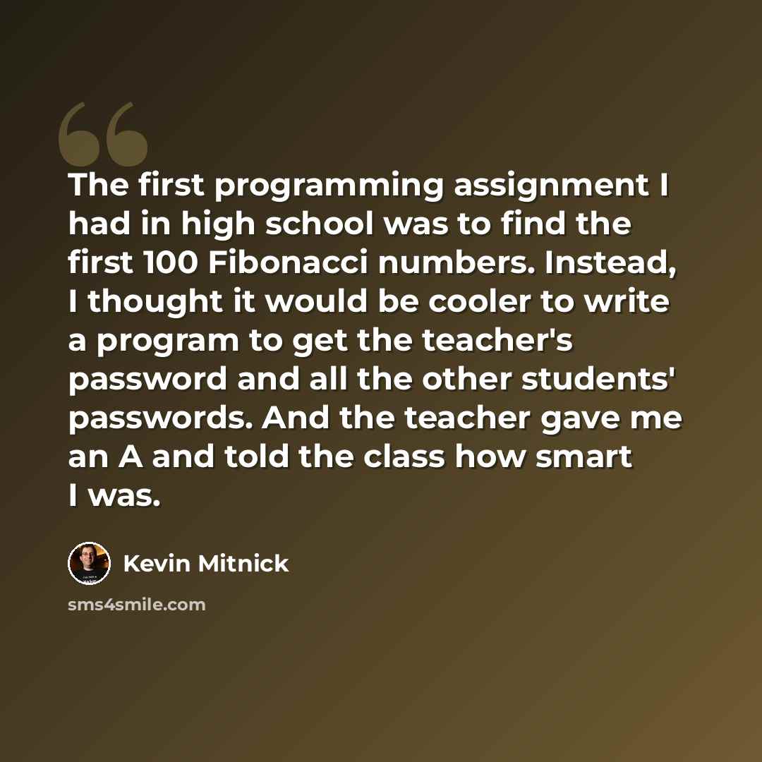 “The first programming assignment I had in high school was to find the first 100 Fibonacci numbers. Instead, I thought it would be cooler to write a program to get the teacher's password and all the other students' passwords. And the teacher gave me an A and told the class how smart I was.” quote by Kevin Mitnick