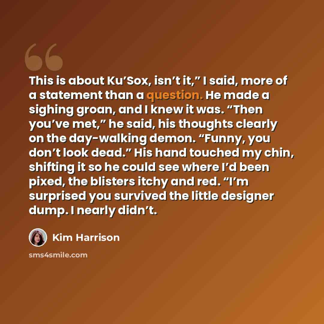 “This is about Ku’Sox, isn’t it,” I said, more of a statement than a question. He made a sighing groan, and I knew it was. “Then you’ve met,” he said, his thoughts clearly on the day-walking demon. “Funny, you don’t look dead.” His hand touched my chin, shifting it so he could see where I’d been…” quote by Kim Harrison