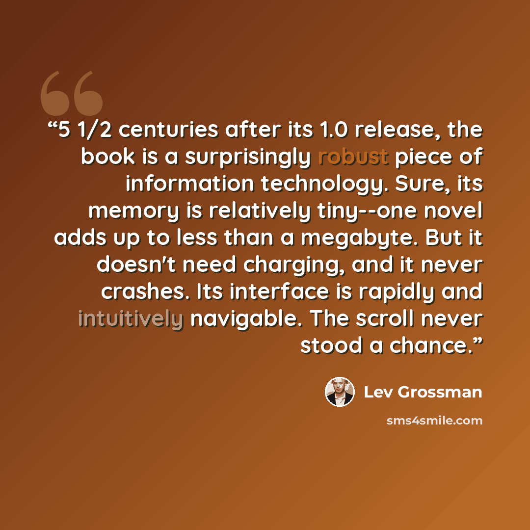 “5 1/2 centuries after its 1.0 release, the book is a surprisingly robust piece of information technology. Sure, its memory is relatively tiny--one novel adds up to less than a megabyte. But it doesn't need charging, and it never crashes. Its interface is rapidly and intuitively navigable. The…” quote by Lev Grossman