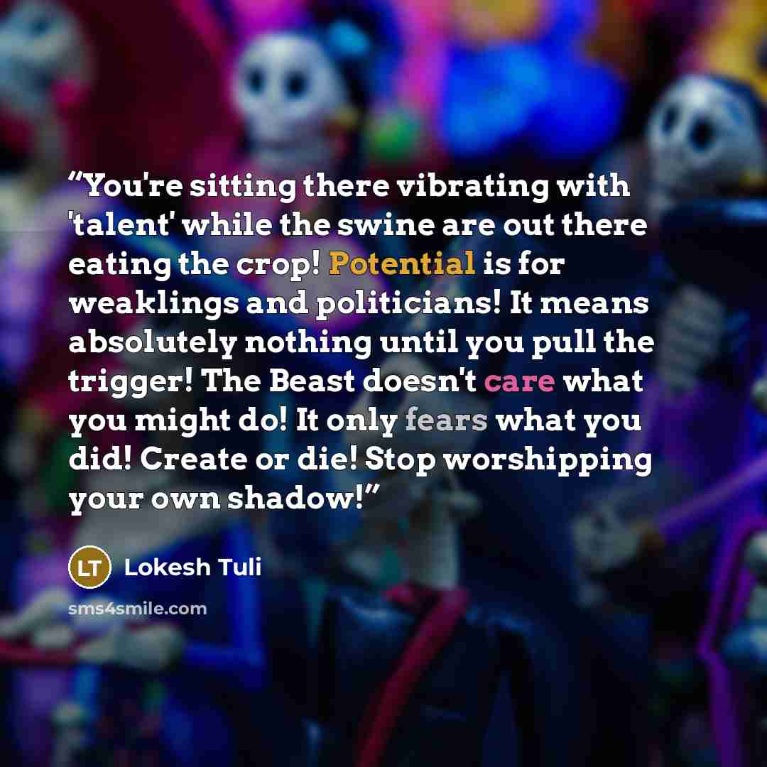“You're sitting there vibrating with 'talent' while the swine are out there eating the crop! Potential is for weaklings and politicians! It means absolutely nothing until you pull the trigger! The Beast doesn't care what you might do! It only fears what you did! Create or die! Stop worshipping your…” quote by Lokesh Tuli