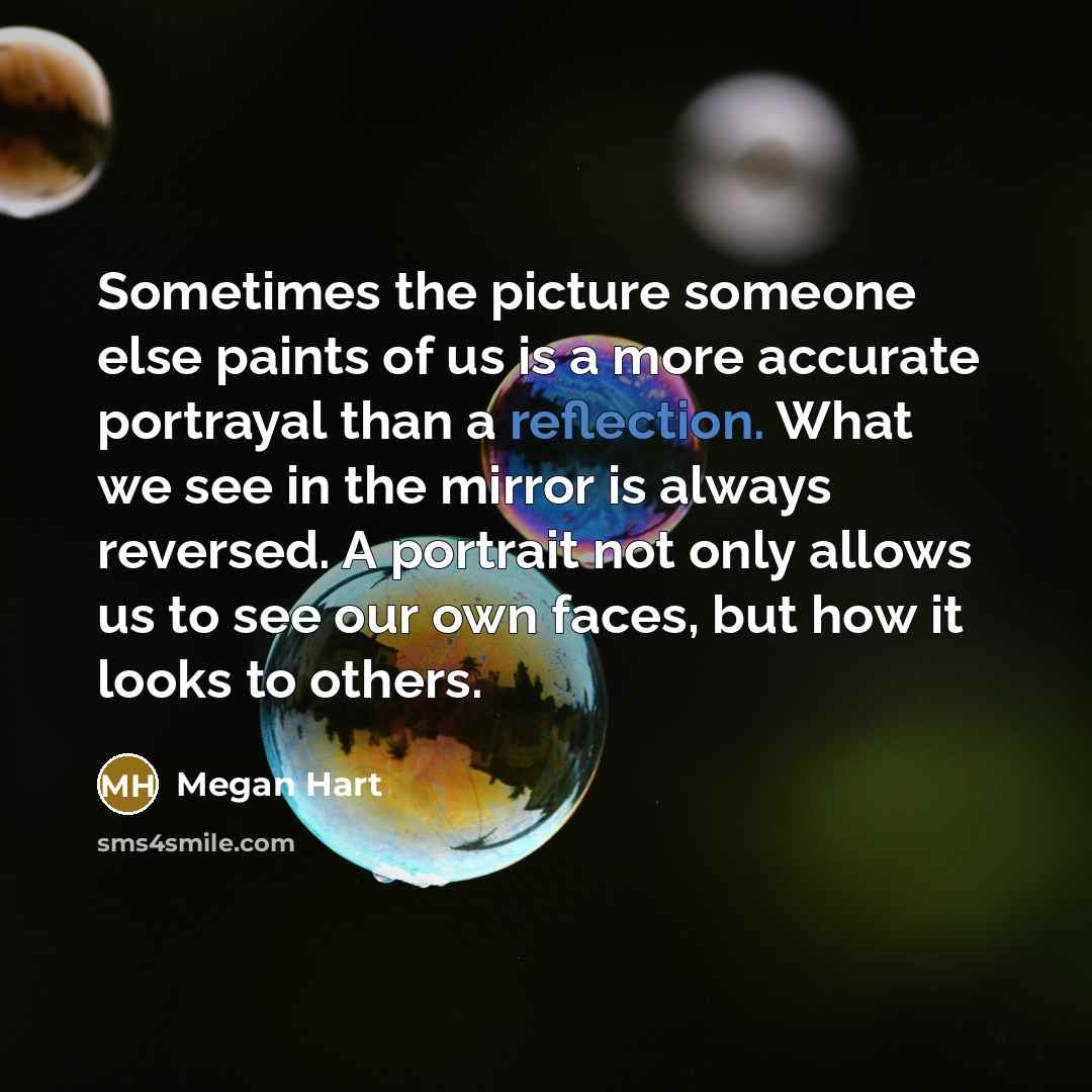 “Sometimes the picture someone else paints of us is a more accurate portrayal than a reflection. What we see in the mirror is always reversed. A portrait not only allows us to see our own faces, but how it looks to others.” quote by Megan Hart