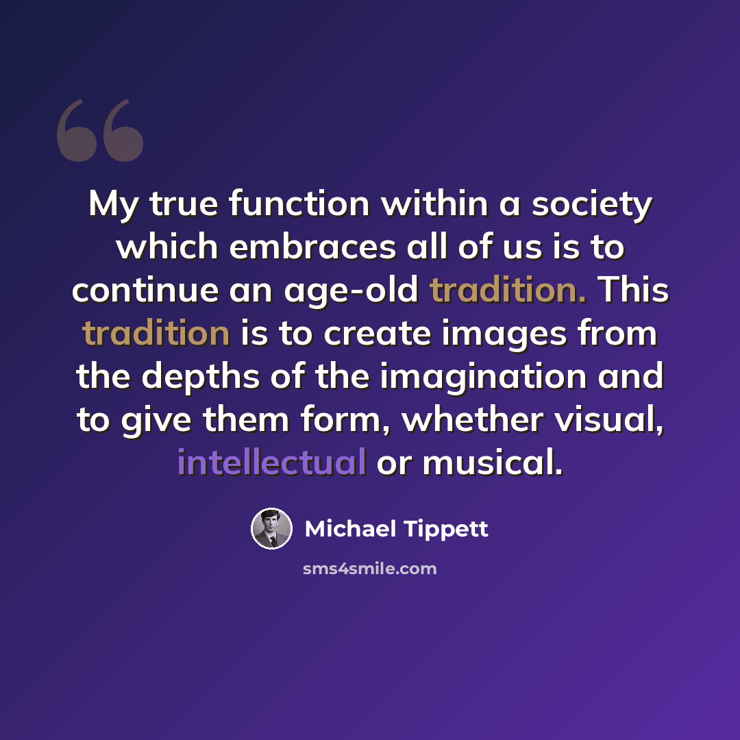 “My true function within a society which embraces all of us is to continue an age-old tradition. This tradition is to create images from the depths of the imagination and to give them form, whether visual, intellectual or musical.” quote by Michael Tippett