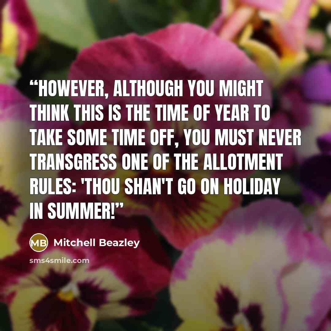 “However, although you might think this is the time of year to take some time off, you must never transgress one of the allotment rules: 'Thou shan't go on holiday in summer!” quote by Mitchell Beazley