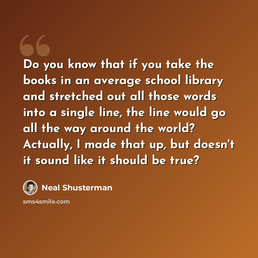 “Do you know that if you take the books in an average school library and stretched out all those words into a single line, the line would go all the way around the world? Actually, I made that up, but doesn't it sound like it should be true?” quote by Neal Shusterman