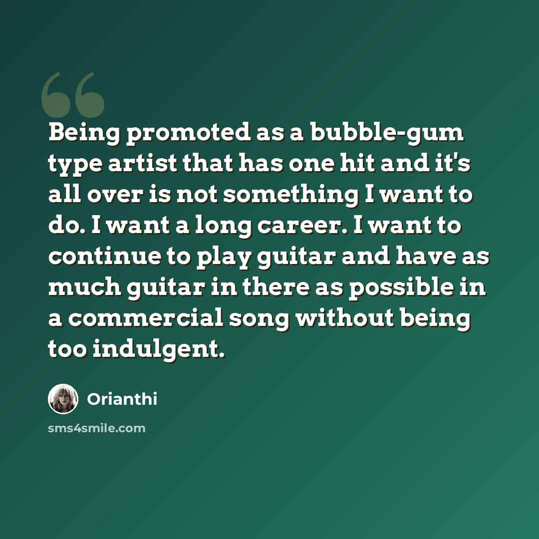 “Being promoted as a bubble-gum type artist that has one hit and it's all over is not something I want to do. I want a long career. I want to continue to play guitar and have as much guitar in there as possible in a commercial song without being too indulgent.” quote by Orianthi