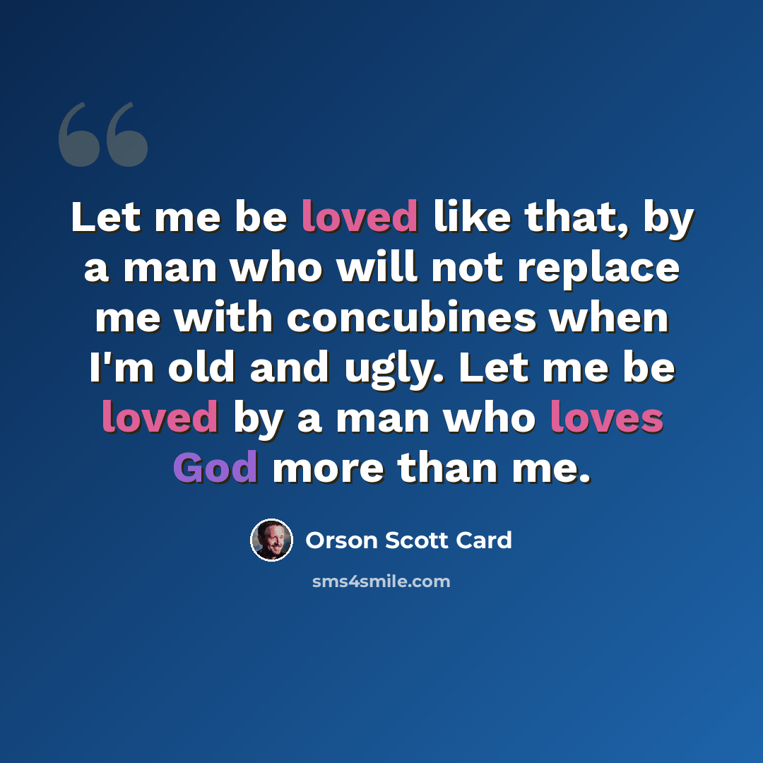 “Let me be loved like that, by a man who will not replace me with concubines when I'm old and ugly. Let me be loved by a man who loves God more than me.” quote by Orson Scott Card
