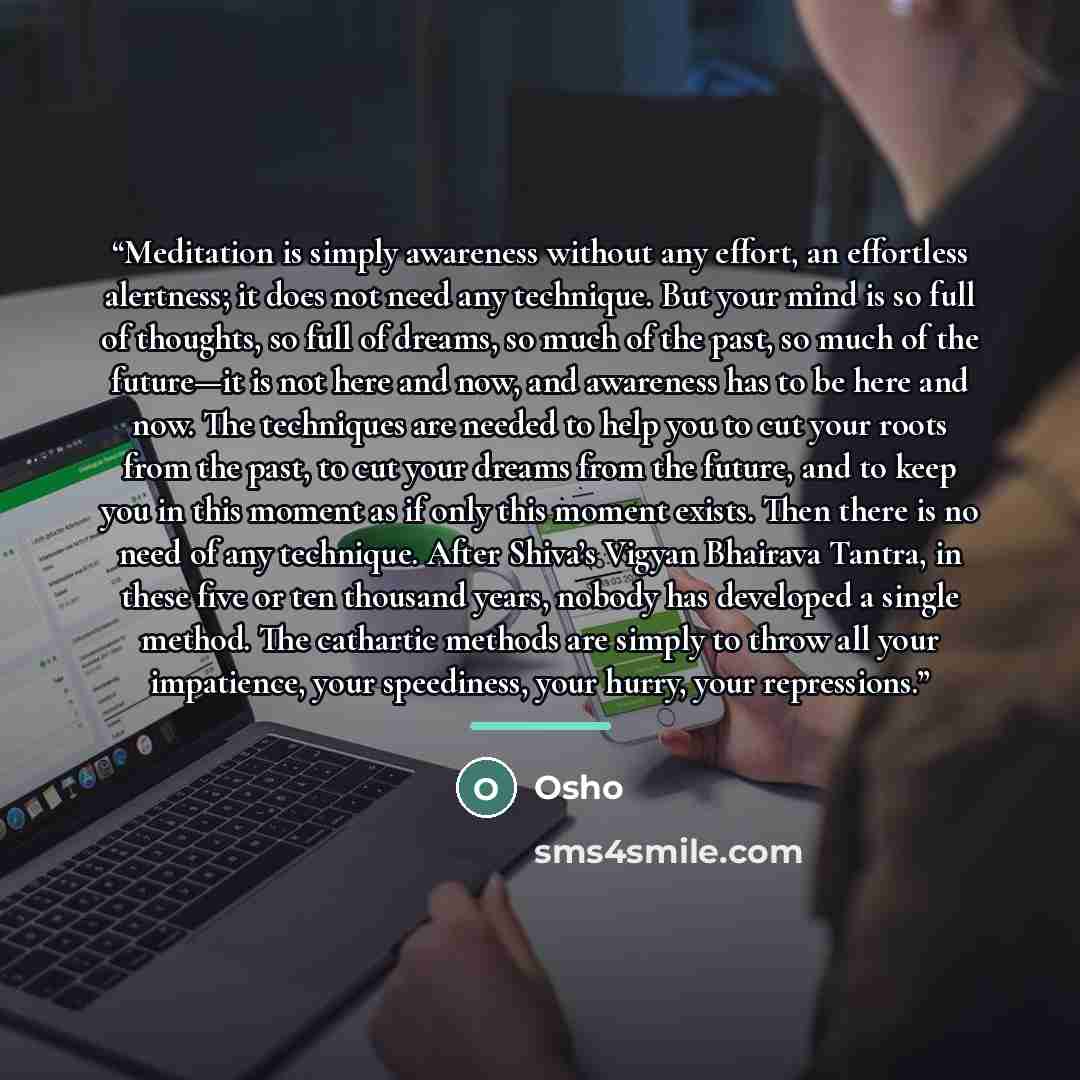 “Meditation is simply awareness without any effort, an effortless alertness; it does not need any technique. But your mind is so full of thoughts, so full of dreams, so much of the past, so much of the future—it is not here and now, and awareness has to be here and now. The techniques are needed to…” quote by Osho