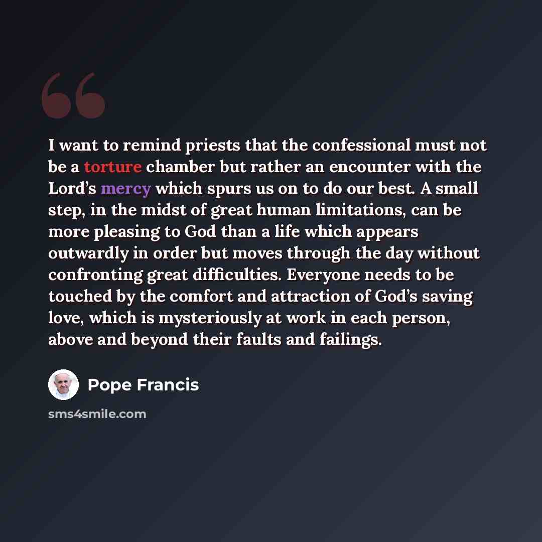 “I want to remind priests that the confessional must not be a torture chamber but rather an encounter with the Lord’s mercy which spurs us on to do our best. A small step, in the midst of great human limitations, can be more pleasing to God than a life which appears outwardly in order but moves…” quote by Pope Francis