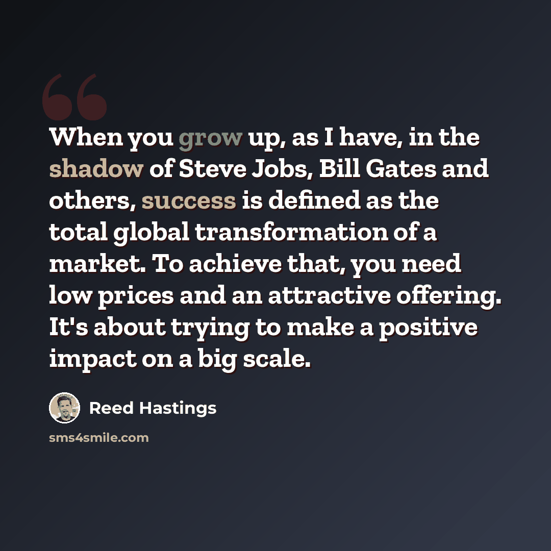 “When you grow up, as I have, in the shadow of Steve Jobs, Bill Gates and others, success is defined as the total global transformation of a market. To achieve that, you need low prices and an attractive offering. It's about trying to make a positive impact on a big scale.” quote by Reed Hastings