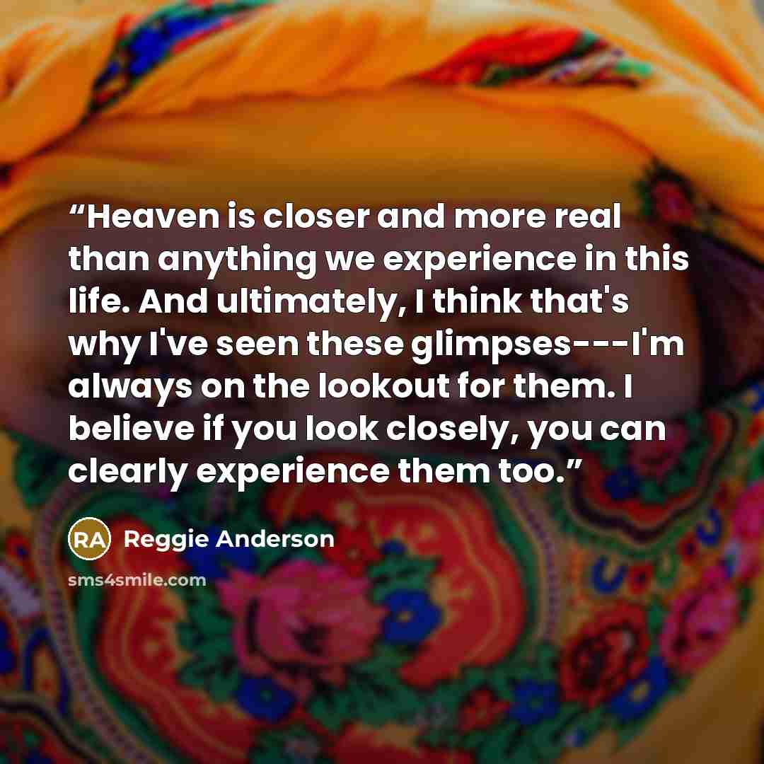 “Heaven is closer and more real than anything we experience in this life. And ultimately, I think that's why I've seen these glimpses---I'm always on the lookout for them. I believe if you look closely, you can clearly experience them too.” quote by Reggie Anderson