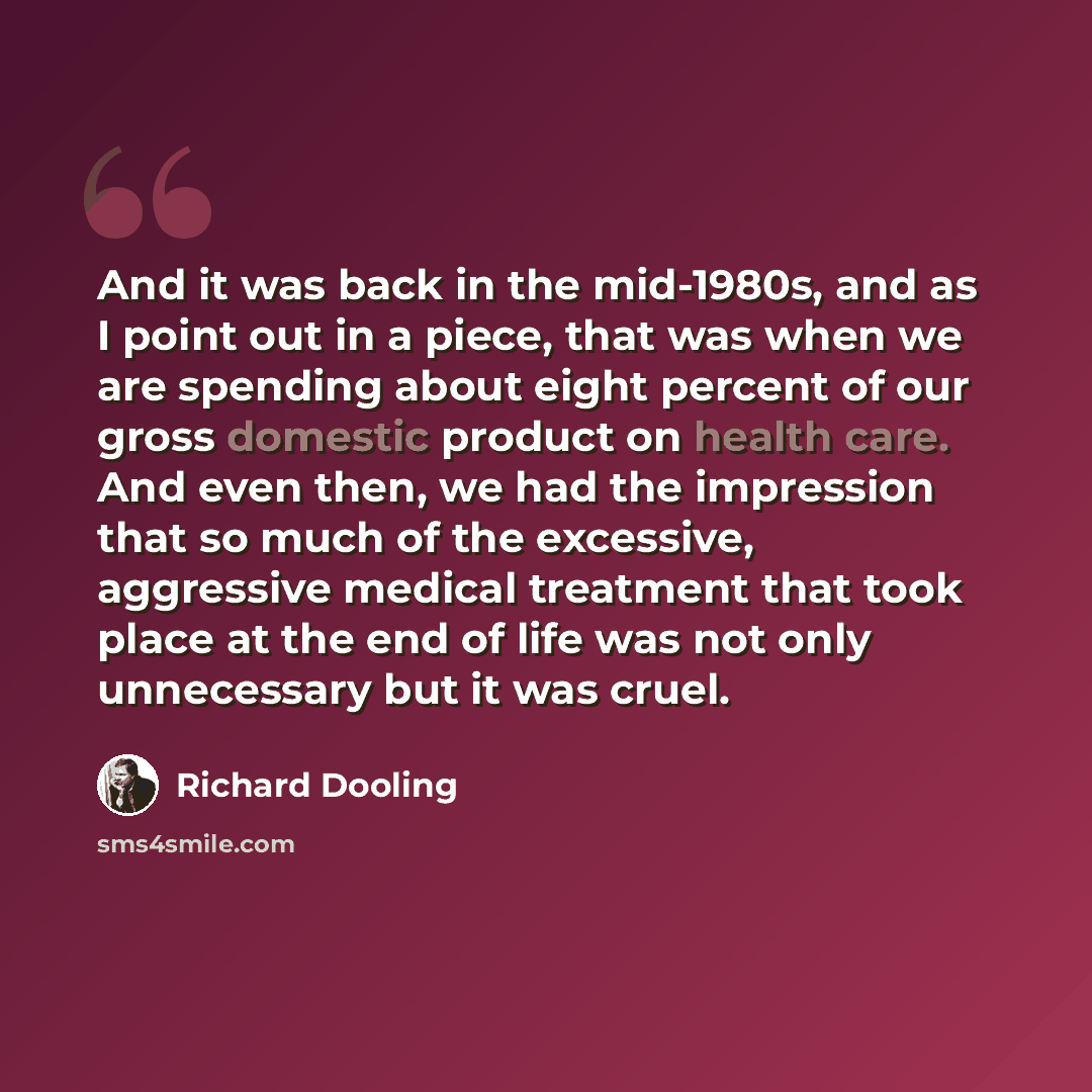 “And it was back in the mid-1980s, and as I point out in a piece, that was when we are spending about eight percent of our gross domestic product on health care. And even then, we had the impression that so much of the excessive, aggressive medical treatment that took place at the end of life was…” quote by Richard Dooling