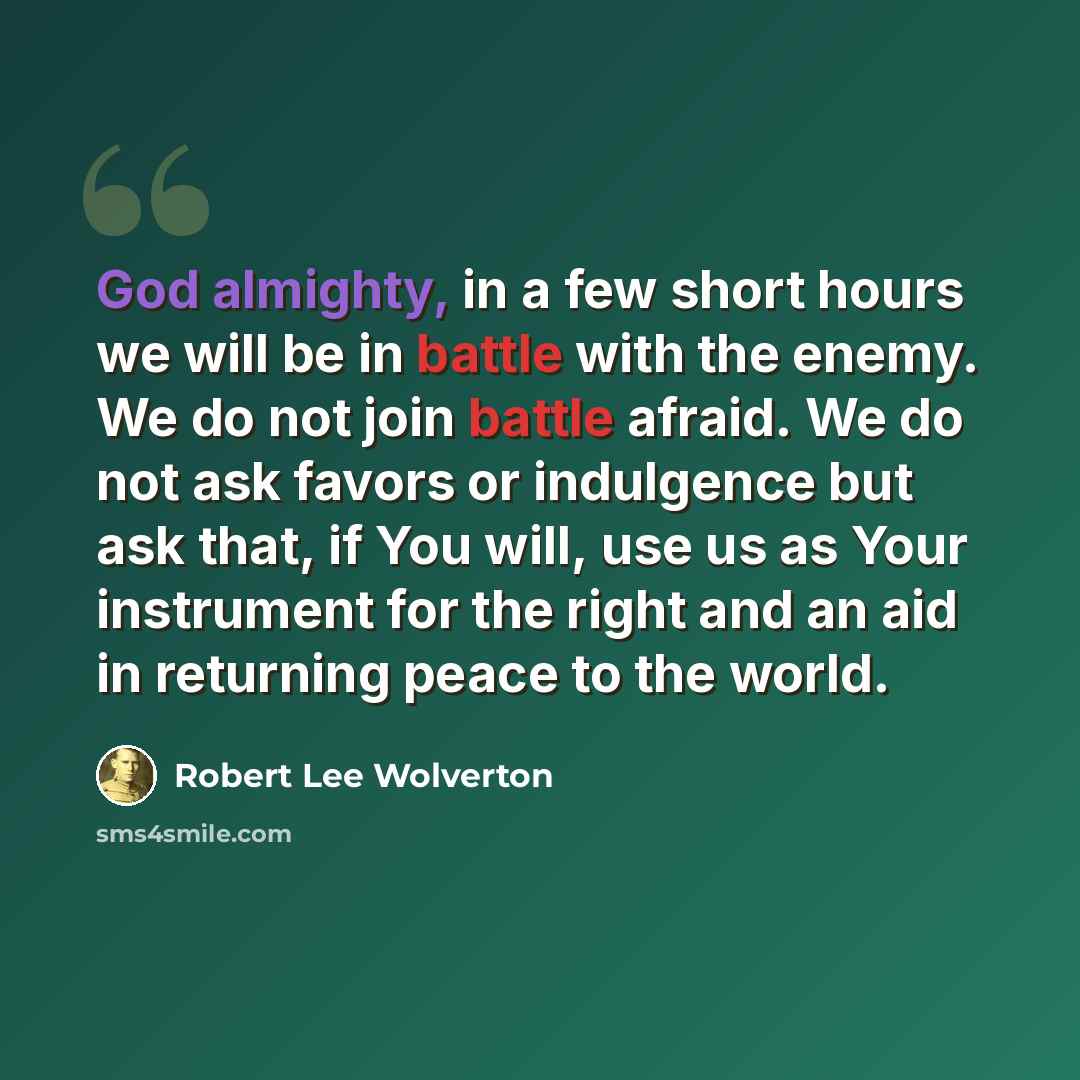“God almighty, in a few short hours we will be in battle with the enemy. We do not join battle afraid. We do not ask favors or indulgence but ask that, if You will, use us as Your instrument for the right and an aid in returning peace to the world.” quote by Robert Lee Wolverton