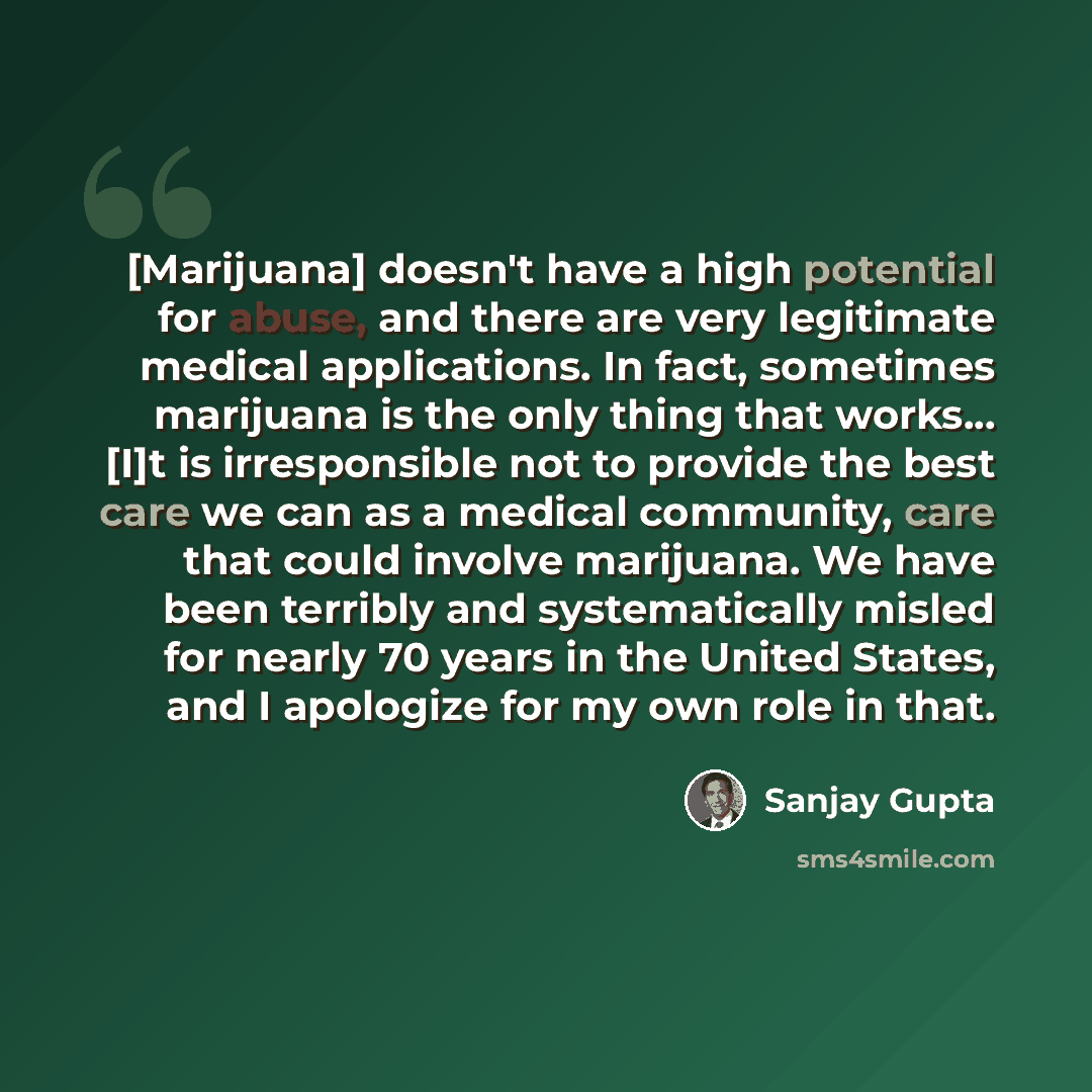 “[Marijuana] doesn't have a high potential for abuse, and there are very legitimate medical applications. In fact, sometimes marijuana is the only thing that works... [I]t is irresponsible not to provide the best care we can as a medical community, care that could involve marijuana. We have been…” quote by Sanjay Gupta