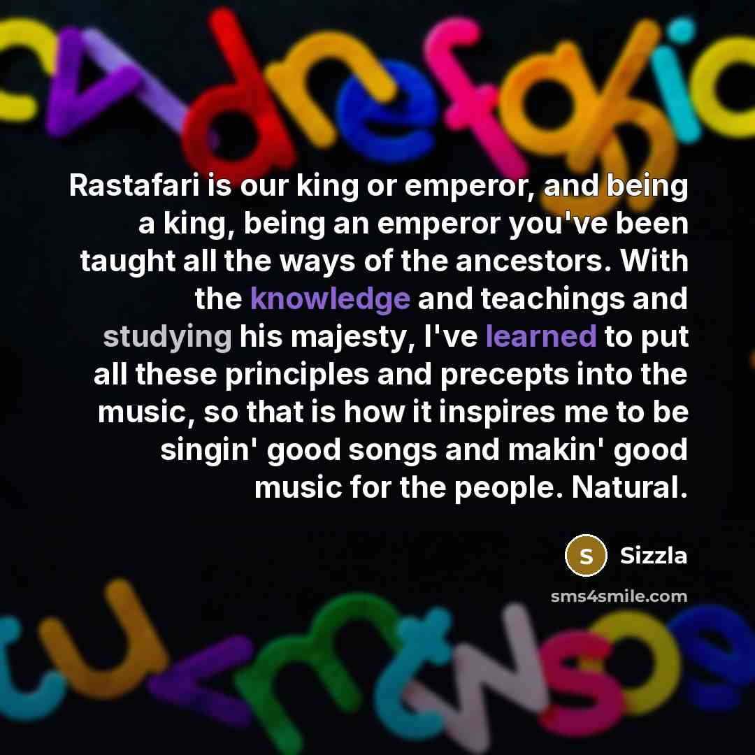 “Rastafari is our king or emperor, and being a king, being an emperor you've been taught all the ways of the ancestors. With the knowledge and teachings and studying his majesty, I've learned to put all these principles and precepts into the music, so that is how it inspires me to be singin' good…” quote by Sizzla