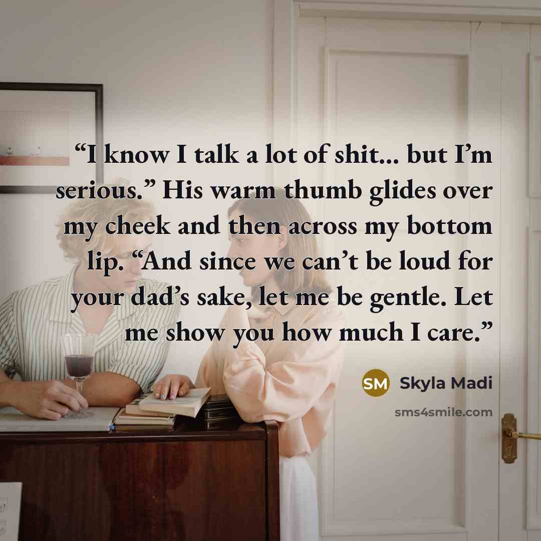 “I know I talk a lot of shit... but I’m serious.” His warm thumb glides over my cheek and then across my bottom lip. “And since we can’t be loud for your dad’s sake, let me be gentle. Let me show you how much I care.” quote by Skyla Madi