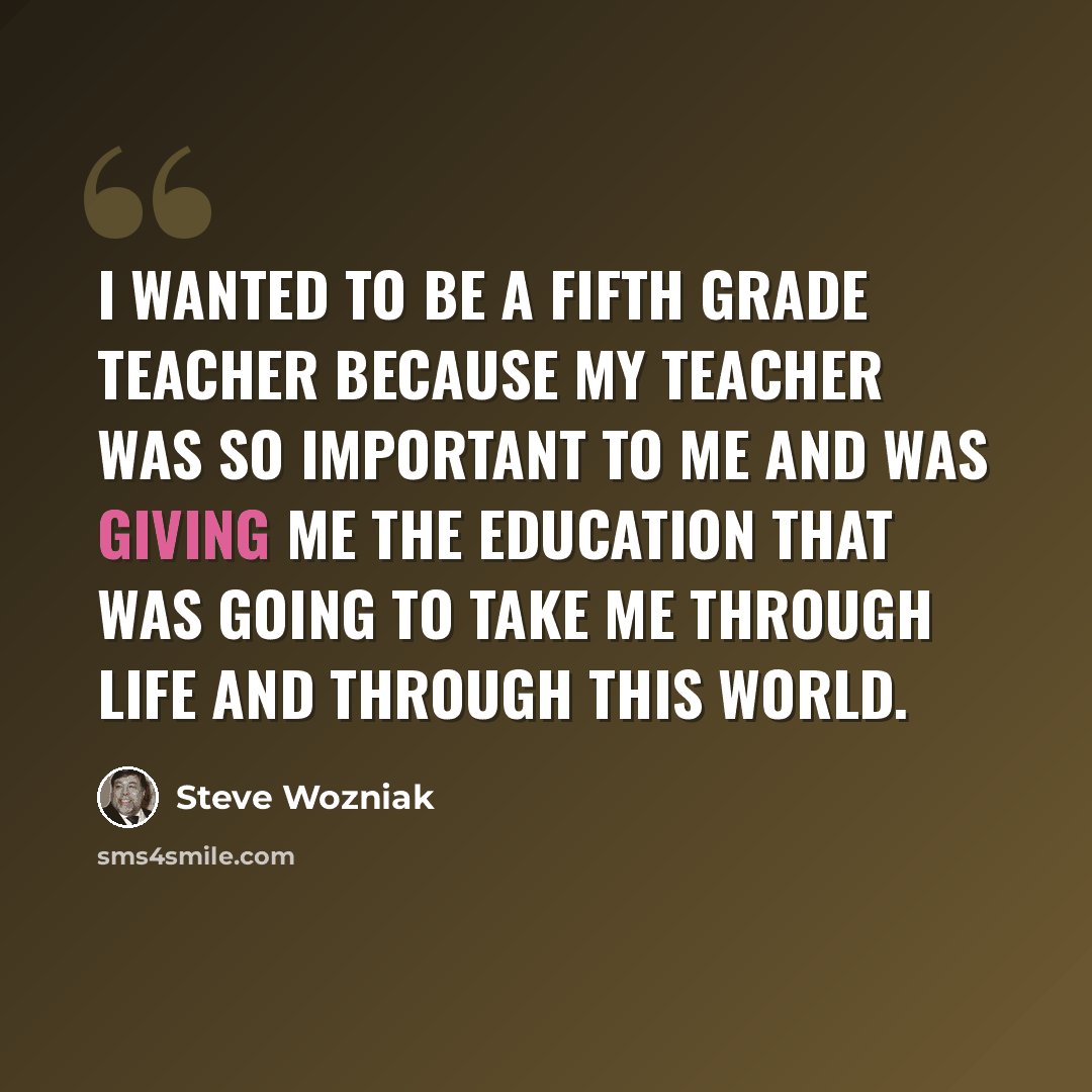 “I wanted to be a fifth grade teacher because my teacher was so important to me and was giving me the education that was going to take me through life and through this world.” quote by Steve Wozniak