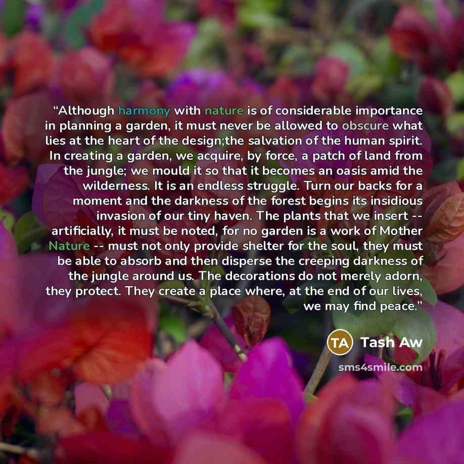 “Although harmony with nature is of considerable importance in planning a garden, it must never be allowed to obscure what lies at the heart of the design;the salvation of the human spirit. In creating a garden, we acquire, by force, a patch of land from the jungle; we mould it so that it becomes…” quote by Tash Aw