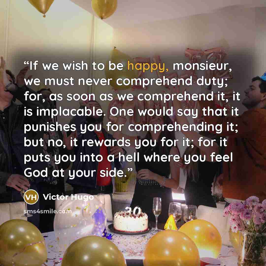 “If we wish to be happy, monsieur, we must never comprehend duty; for, as soon as we comprehend it, it is implacable. One would say that it punishes you for comprehending it; but no, it rewards you for it; for it puts you into a hell where you feel God at your side.” quote by Victor Hugo