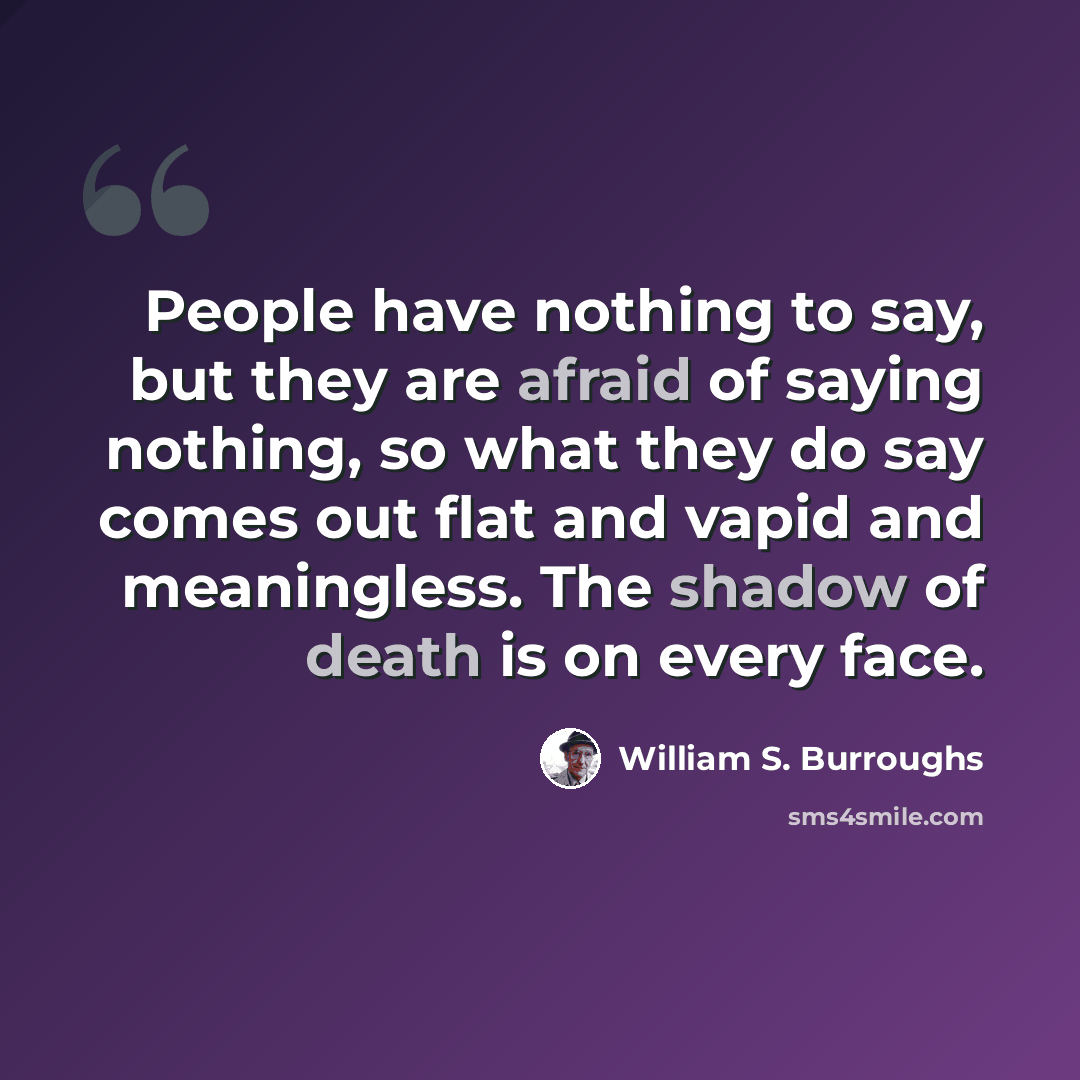 “People have nothing to say, but they are afraid of saying nothing, so what they do say comes out flat and vapid and meaningless. The shadow of death is on every face.” quote by William S. Burroughs