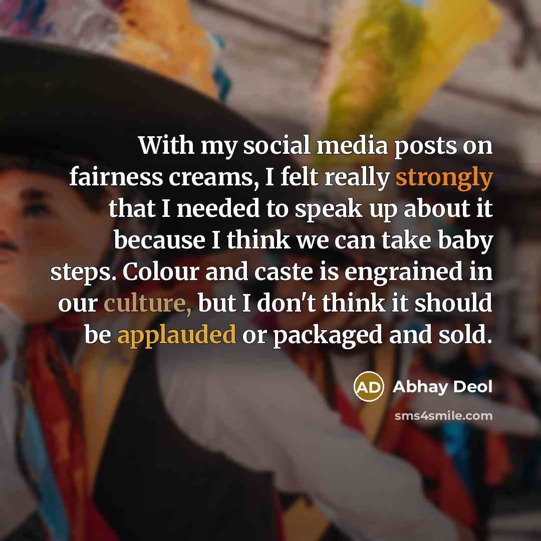 “With my social media posts on fairness creams, I felt really strongly that I needed to speak up about it because I think we can take baby steps. Colour and caste is engrained in our culture, but I don't think it should be applauded or packaged and sold.” quote by Abhay Deol