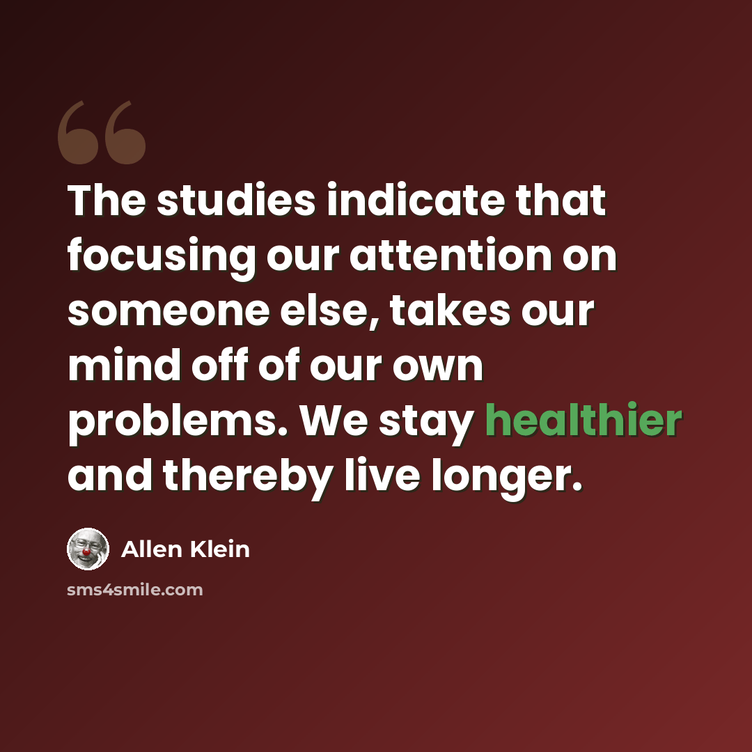 “The studies indicate that focusing our attention on someone else, takes our mind off of our own problems. We stay healthier and thereby live longer.” quote by Allen Klein
