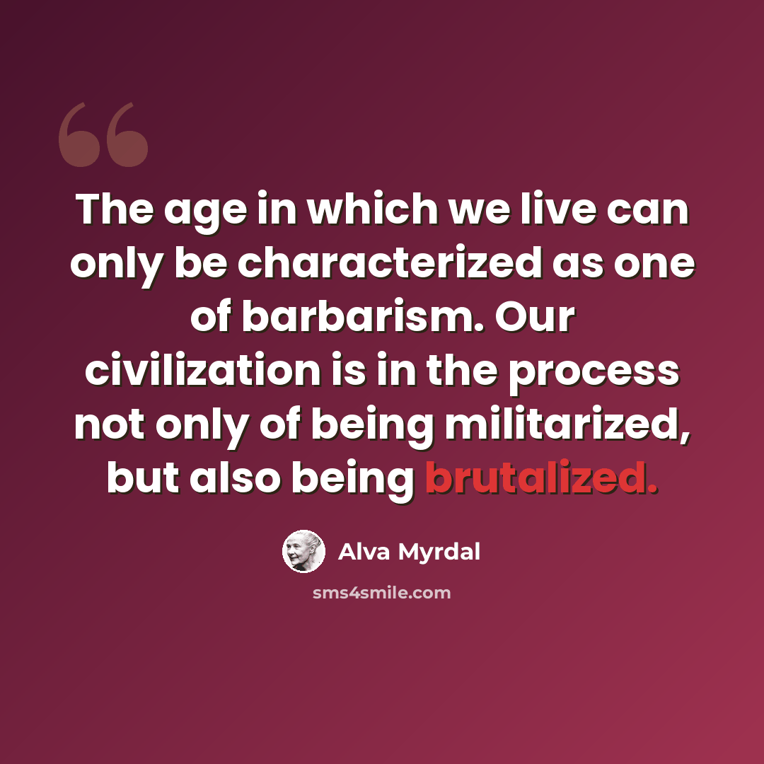 “The age in which we live can only be characterized as one of barbarism. Our civilization is in the process not only of being militarized, but also being brutalized.” quote by Alva Myrdal