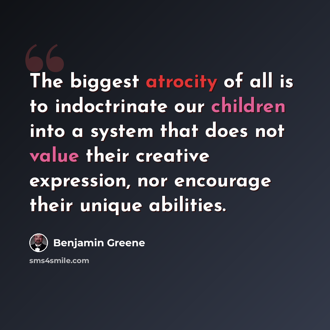 “The biggest atrocity of all is to indoctrinate our children into a system that does not value their creative expression, nor encourage their unique abilities.” quote by Benjamin Greene