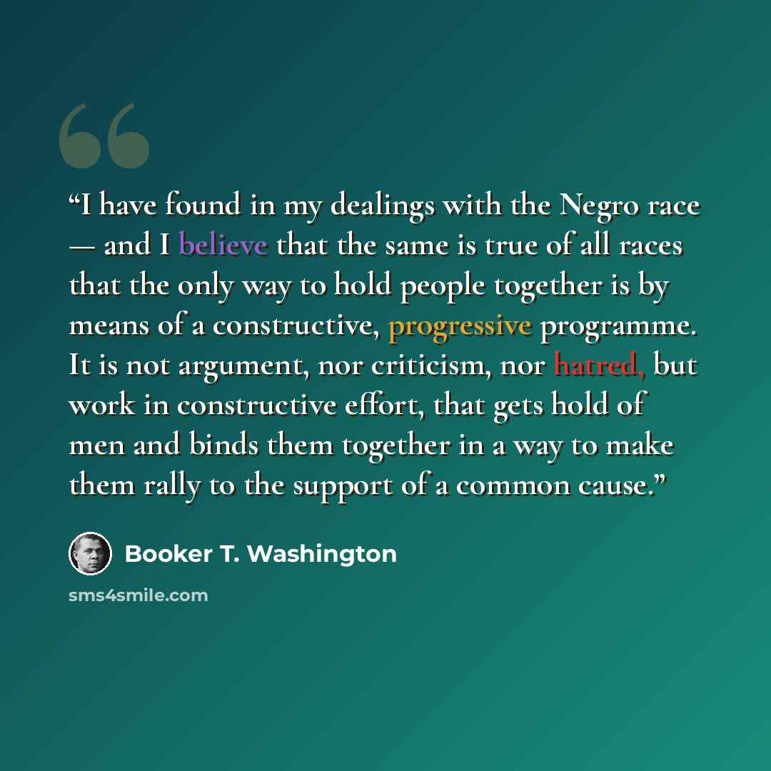 “I have found in my dealings with the Negro race — and I believe that the same is true of all races that the only way to hold people together is by means of a constructive, progressive programme. It is not argument, nor criticism, nor hatred, but work in constructive effort, that gets hold of men…” quote by Booker T. Washington