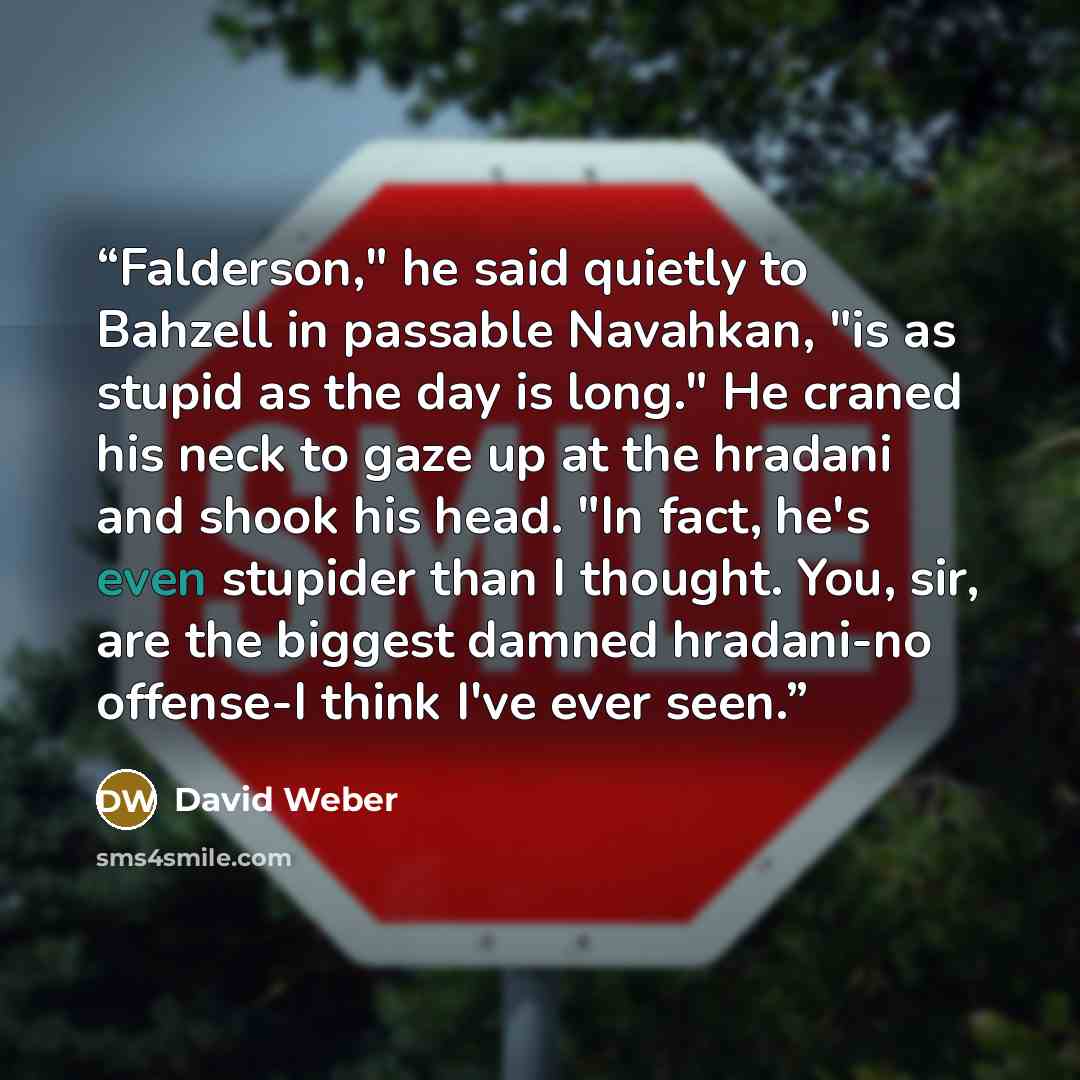“Falderson," he said quietly to Bahzell in passable Navahkan, "is as stupid as the day is long." He craned his neck to gaze up at the hradani and shook his head. "In fact, he's even stupider than I thought. You, sir, are the biggest damned hradani-no offense-I think I've ever seen.” quote by David Weber