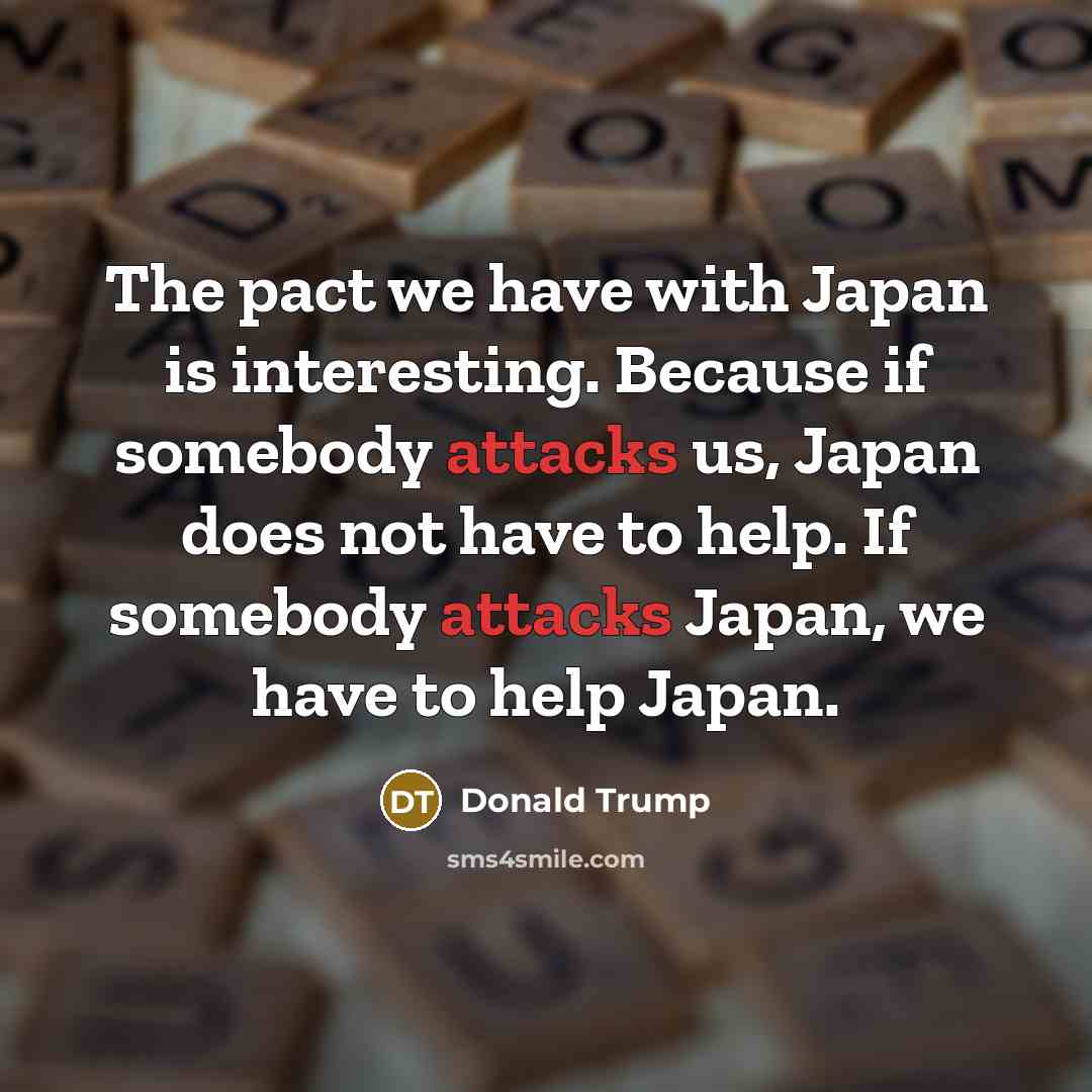 “The pact we have with Japan is interesting. Because if somebody attacks us, Japan does not have to help. If somebody attacks Japan, we have to help Japan.” quote by Donald Trump
