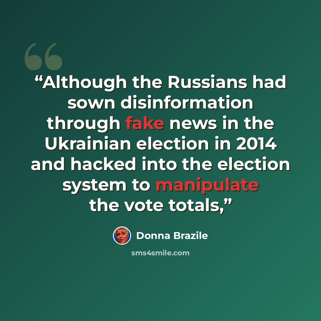 “Although the Russians had sown disinformation through fake news in the Ukrainian election in 2014 and hacked into the election system to manipulate the vote totals,” quote by Donna Brazile