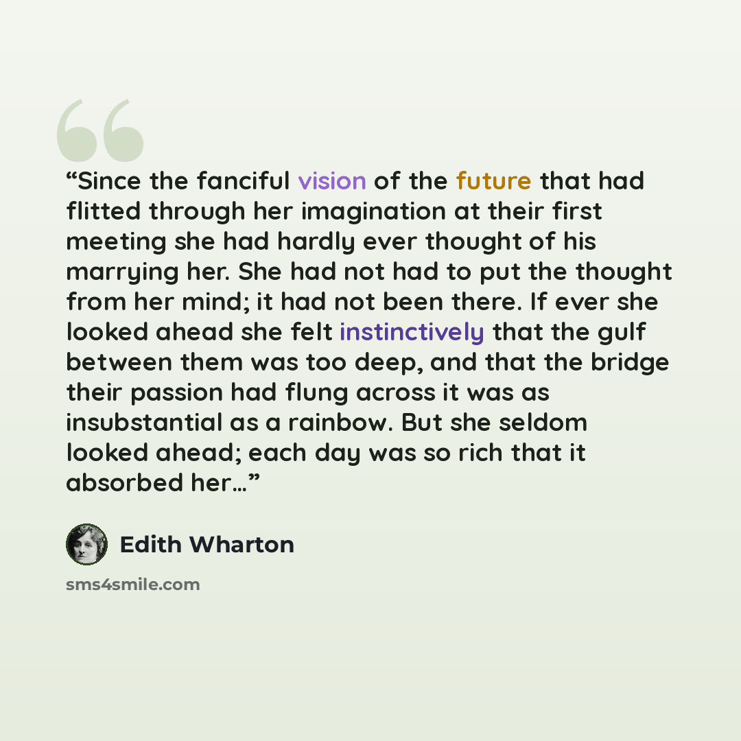 “Since the fanciful vision of the future that had flitted through her imagination at their first meeting she had hardly ever thought of his marrying her. She had not had to put the thought from her mind; it had not been there. If ever she looked ahead she felt instinctively that the gulf between…” quote by Edith Wharton