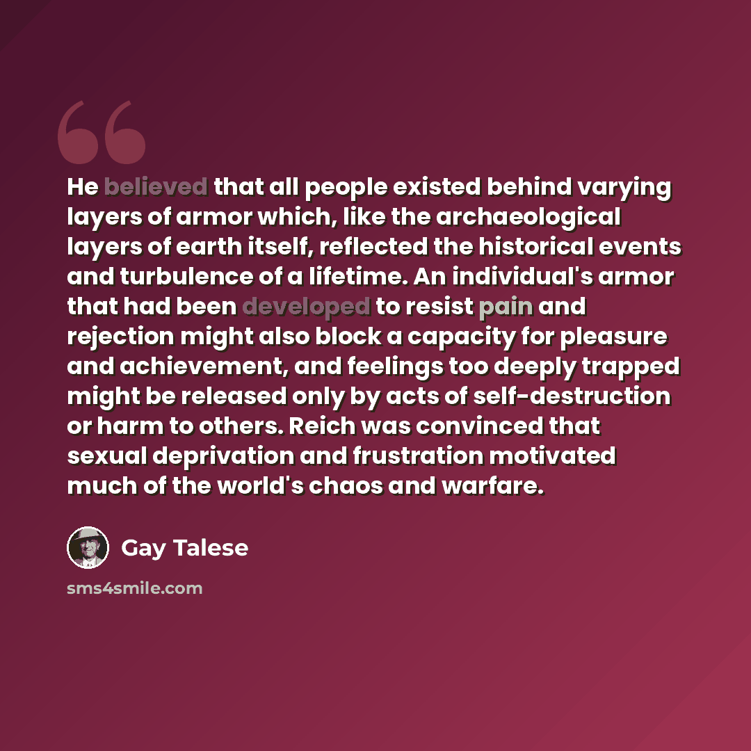 “He believed that all people existed behind varying layers of armor which, like the archaeological layers of earth itself, reflected the historical events and turbulence of a lifetime. An individual's armor that had been developed to resist pain and rejection might also block a capacity for…” quote by Gay Talese