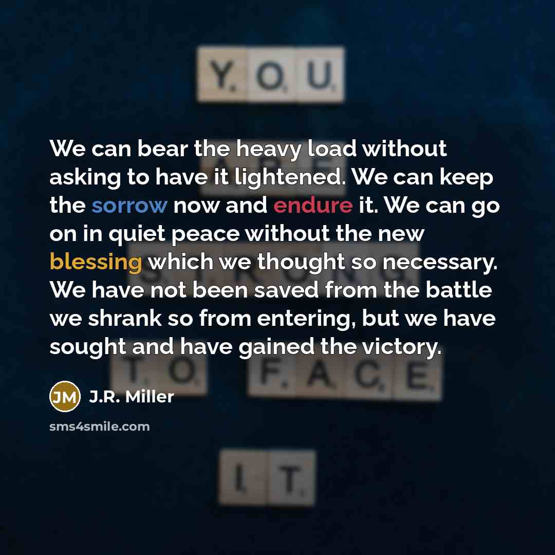 “We can bear the heavy load without asking to have it lightened. We can keep the sorrow now and endure it. We can go on in quiet peace without the new blessing which we thought so necessary. We have not been saved from the battle we shrank so from entering, but we have sought and have gained the…” quote by J.R. Miller