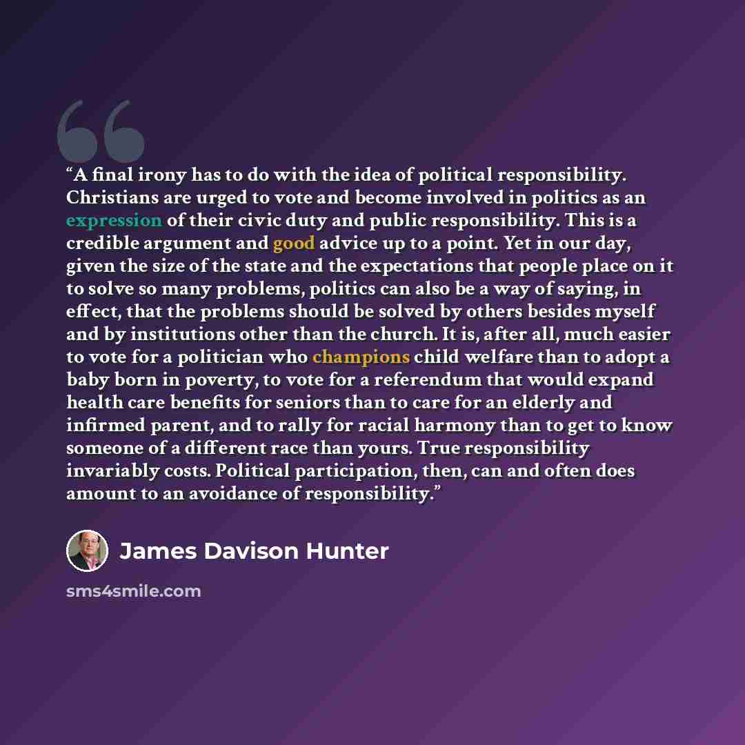 “A final irony has to do with the idea of political responsibility. Christians are urged to vote and become involved in politics as an expression of their civic duty and public responsibility. This is a credible argument and good advice up to a point. Yet in our day, given the size of the state and…” quote by James Davison Hunter