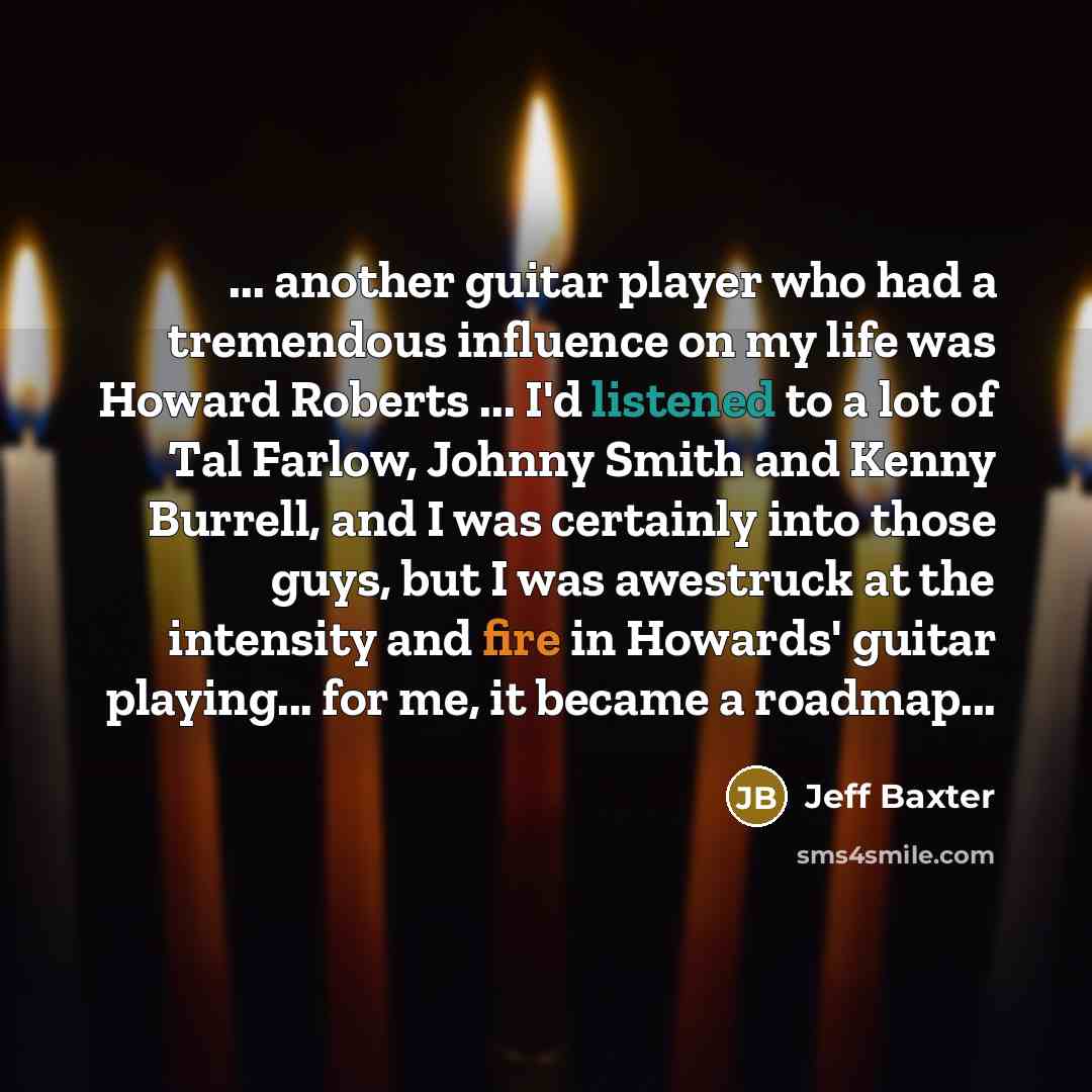 “... another guitar player who had a tremendous influence on my life was Howard Roberts ... I'd listened to a lot of Tal Farlow, Johnny Smith and Kenny Burrell, and I was certainly into those guys, but I was awestruck at the intensity and fire in Howards' guitar playing... for me, it became a…” quote by Jeff Baxter