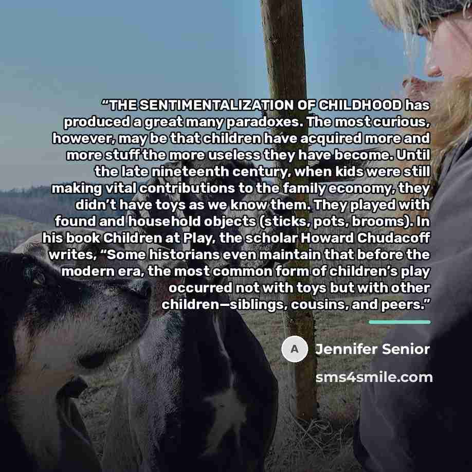 “THE SENTIMENTALIZATION OF CHILDHOOD has produced a great many paradoxes. The most curious, however, may be that children have acquired more and more stuff the more useless they have become. Until the late nineteenth century, when kids were still making vital contributions to the family economy…” quote by Jennifer Senior