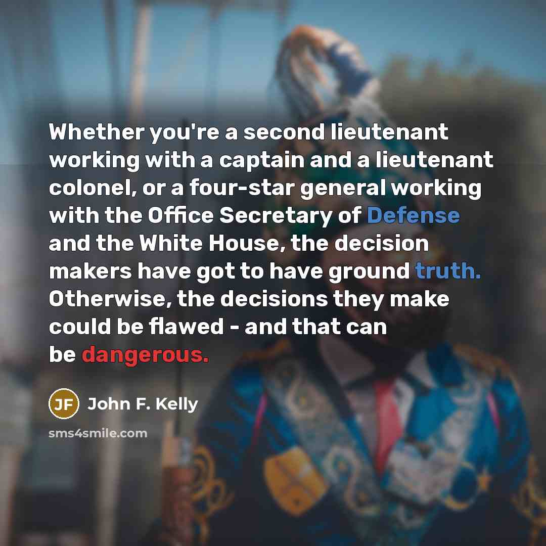 “Whether you're a second lieutenant working with a captain and a lieutenant colonel, or a four-star general working with the Office Secretary of Defense and the White House, the decision makers have got to have ground truth. Otherwise, the decisions they make could be flawed - and that can be…” quote by John F. Kelly