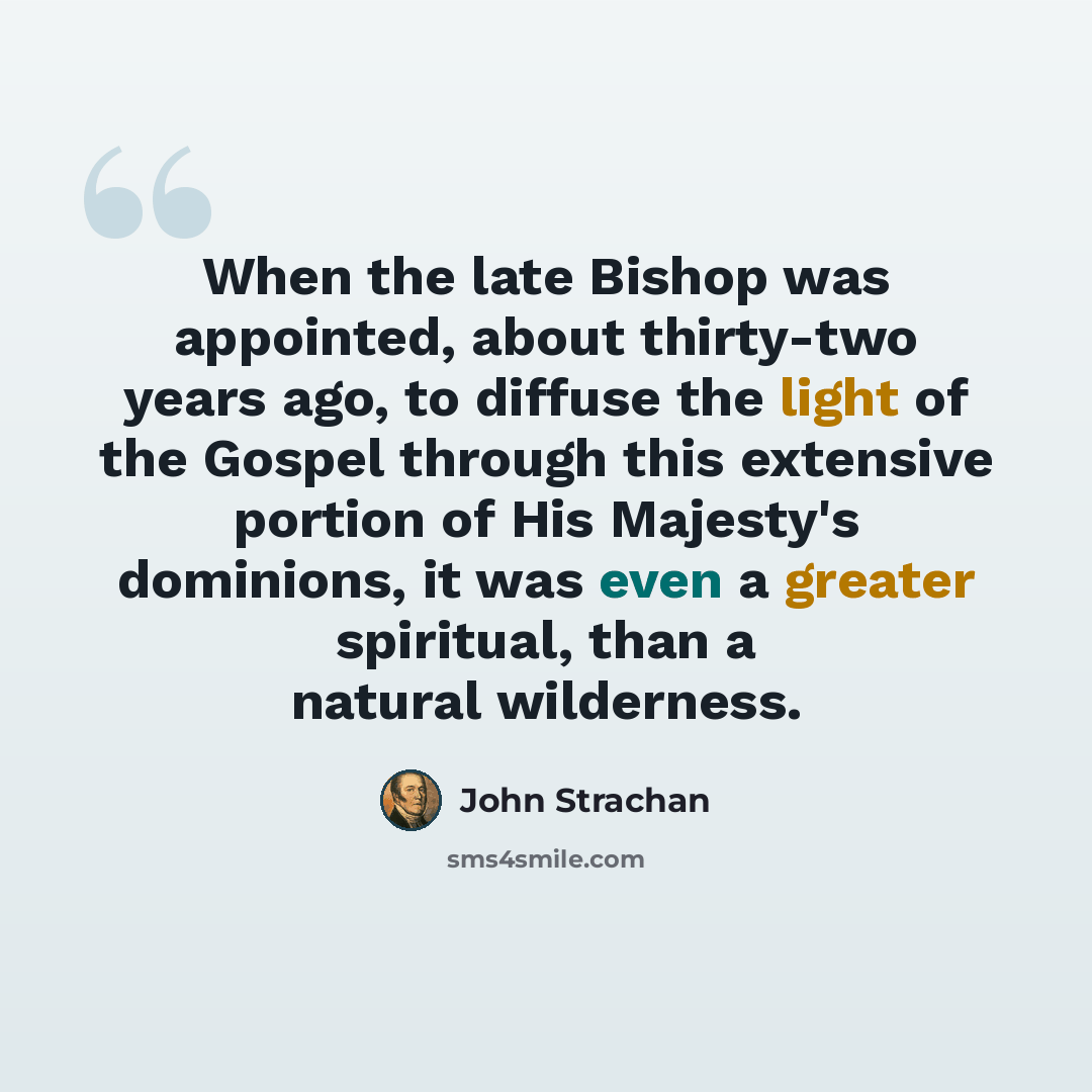 “When the late Bishop was appointed, about thirty-two years ago, to diffuse the light of the Gospel through this extensive portion of His Majesty's dominions, it was even a greater spiritual, than a natural wilderness.” quote by John Strachan