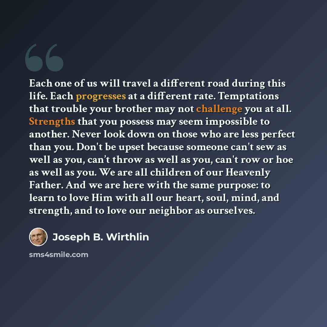 “Each one of us will travel a different road during this life. Each progresses at a different rate. Temptations that trouble your brother may not challenge you at all. Strengths that you possess may seem impossible to another. Never look down on those who are less perfect than you. Don't be upset…” quote by Joseph B. Wirthlin
