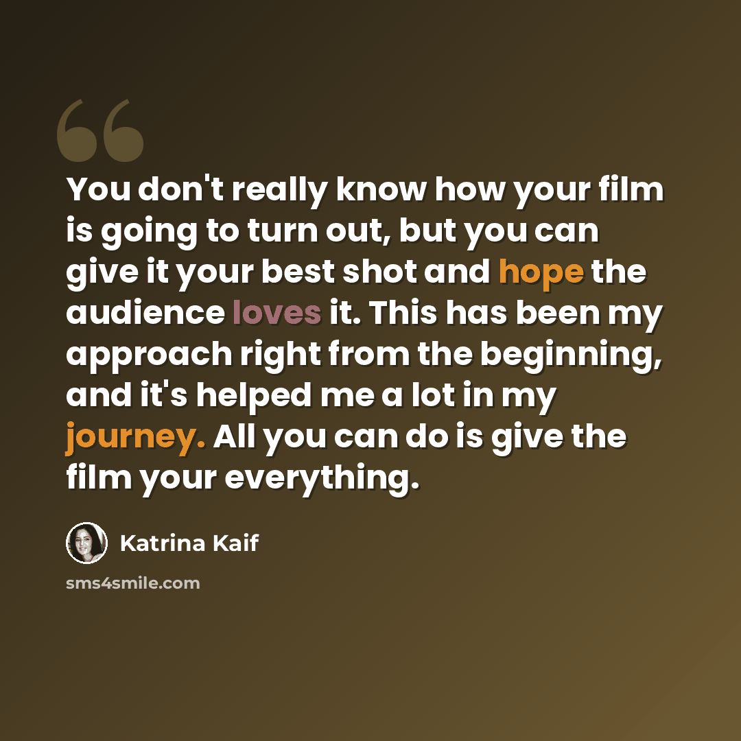 “You don't really know how your film is going to turn out, but you can give it your best shot and hope the audience loves it. This has been my approach right from the beginning, and it's helped me a lot in my journey. All you can do is give the film your everything.” quote by Katrina Kaif
