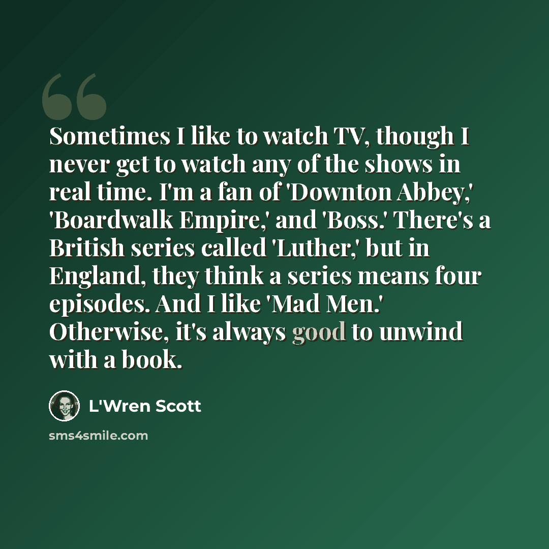 “Sometimes I like to watch TV, though I never get to watch any of the shows in real time. I'm a fan of 'Downton Abbey,' 'Boardwalk Empire,' and 'Boss.' There's a British series called 'Luther,' but in England, they think a series means four episodes. And I like 'Mad Men.' Otherwise, it's always…” quote by L'Wren Scott