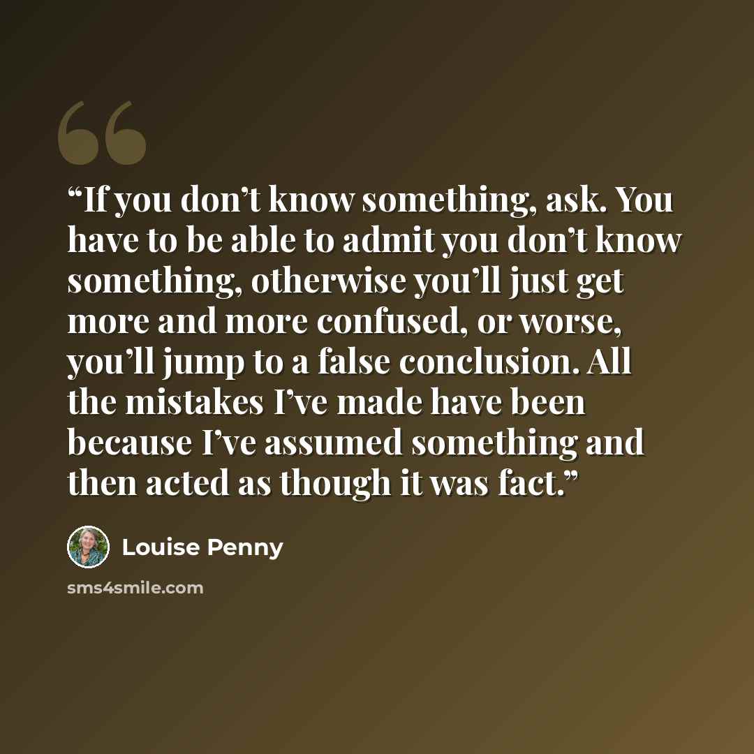 “If you don’t know something, ask. You have to be able to admit you don’t know something, otherwise you’ll just get more and more confused, or worse, you’ll jump to a false conclusion. All the mistakes I’ve made have been because I’ve assumed something and then acted as though it was fact.” quote by Louise Penny
